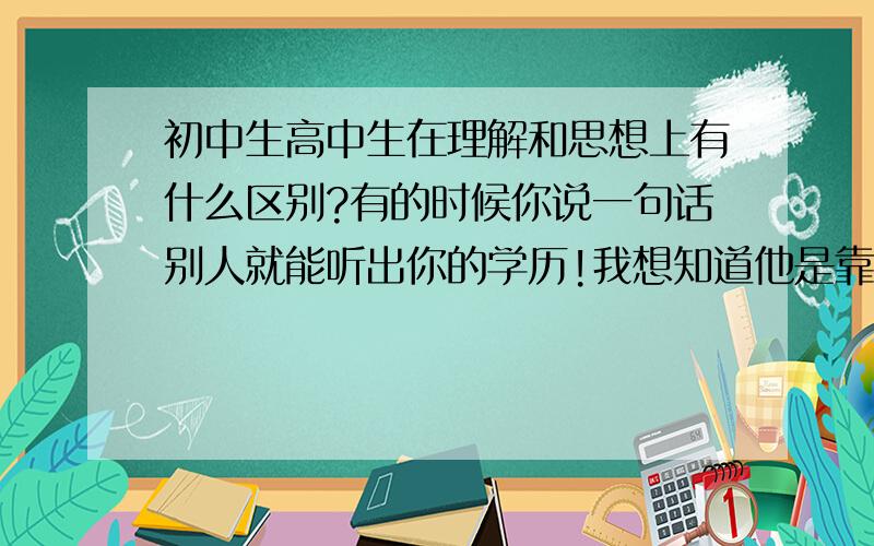 初中生高中生在理解和思想上有什么区别?有的时候你说一句话别人就能听出你的学历!我想知道他是靠什么来判断的!我是初中生!请出的通俗一点!