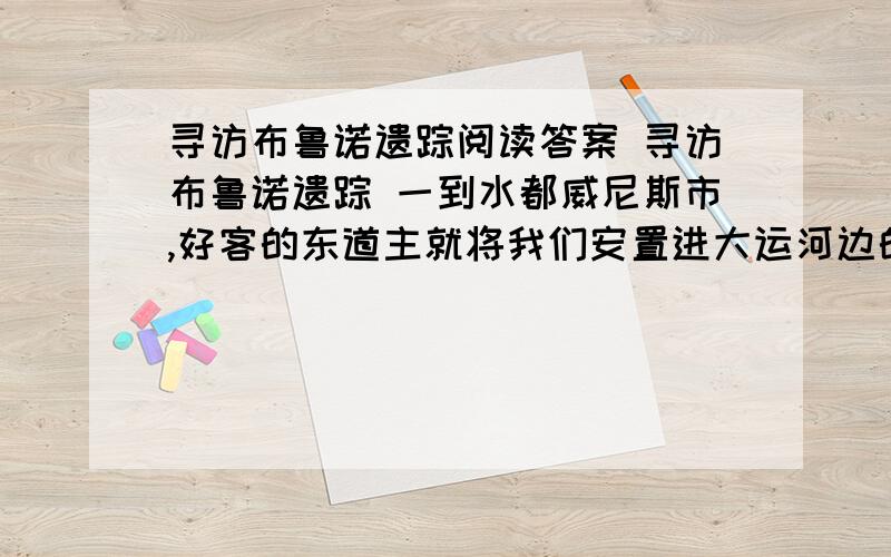 寻访布鲁诺遗踪阅读答案 寻访布鲁诺遗踪 一到水都威尼斯市,好客的东道主就将我们安置进大运河边的里亚尔1.找出点明文章写作意图的句子2.表明布鲁诺踪迹与水都威尼斯自荐联系的一句3.