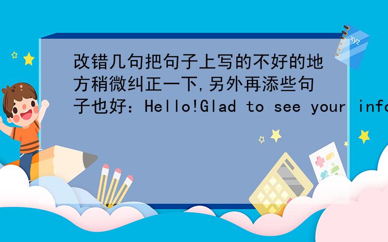 改错几句把句子上写的不好的地方稍微纠正一下,另外再添些句子也好：Hello!Glad to see your information,I hope we can have more understanding and communication,do you have photos?I am glad to see you.Thank you very much for y