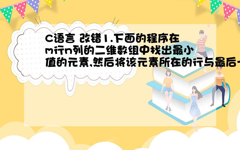 C语言 改错1.下面的程序在m行n列的二维数组中找出最小值的元素,然后将该元素所在的行与最后一行交换.注:程序中含有错误,每处错误的改正只涉及一行语句的修改或增加,或者一个头文件包