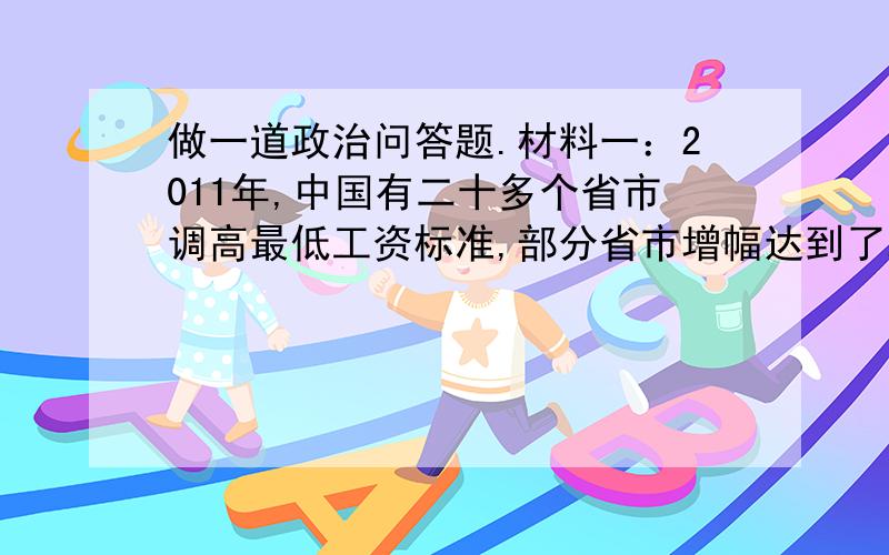 做一道政治问答题.材料一：2011年,中国有二十多个省市调高最低工资标准,部分省市增幅达到了20%以上,牵动了社会敏感的利益链条.“这是一个分水岭,涨薪潮注定改变这个国家的经济.”材料