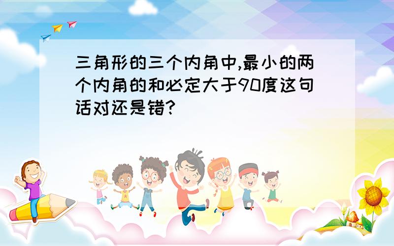 三角形的三个内角中,最小的两个内角的和必定大于90度这句话对还是错?