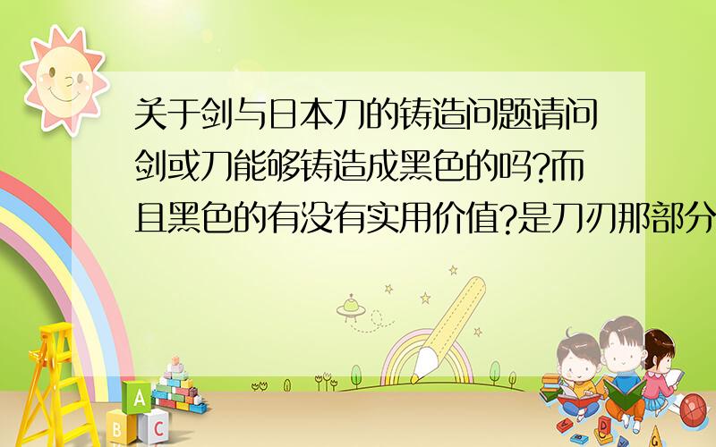 关于剑与日本刀的铸造问题请问剑或刀能够铸造成黑色的吗?而且黑色的有没有实用价值?是刀刃那部分哦，不是持剑的那个位置（比如死神中黑崎一护的那把剑）