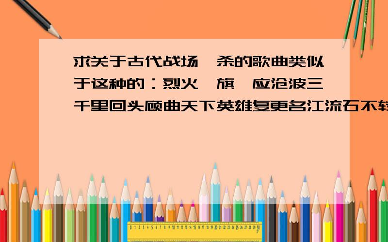 求关于古代战场厮杀的歌曲类似于这种的：烈火旌旗一应沧波三千里回头顾曲天下英雄复更名江流石不转 多少遗恨随风去乱世重演乾坤斗转任我行哪有繁花美酒能融解这 阴郁的天空别颤抖