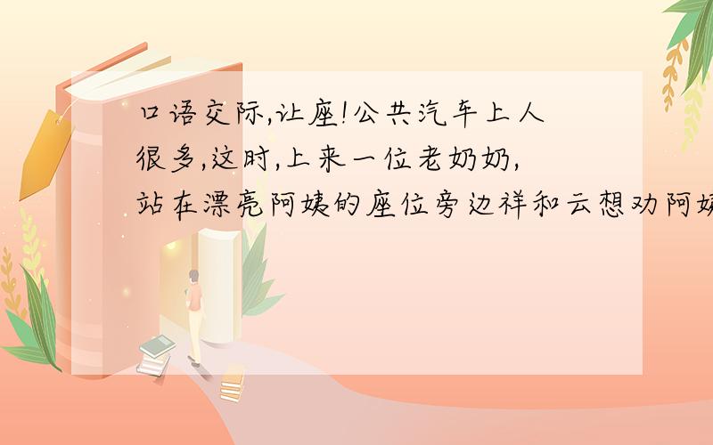 口语交际,让座!公共汽车上人很多,这时,上来一位老奶奶,站在漂亮阿姨的座位旁边祥和云想劝阿姨让座