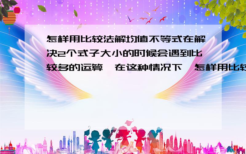 怎样用比较法解均值不等式在解决2个式子大小的时候会遇到比较多的运算,在这种情况下,怎样用比较法来解决