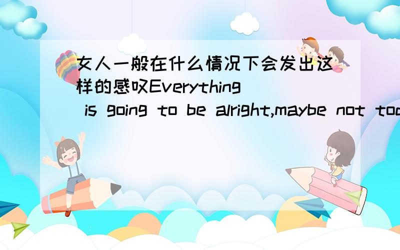 女人一般在什么情况下会发出这样的感叹Everything is going to be alright,maybe not today but eventually.