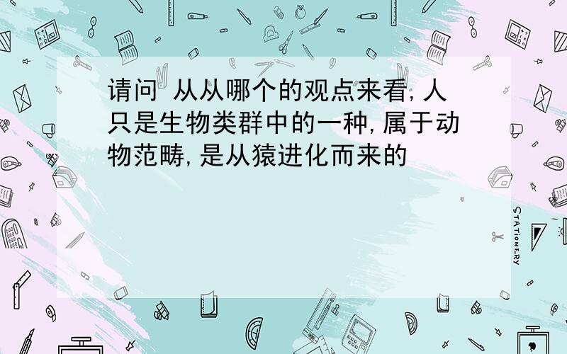 请问 从从哪个的观点来看,人只是生物类群中的一种,属于动物范畴,是从猿进化而来的