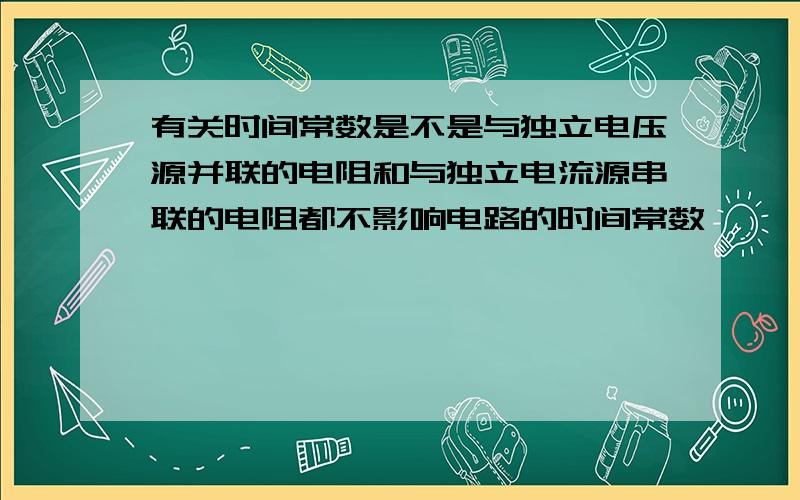 有关时间常数是不是与独立电压源并联的电阻和与独立电流源串联的电阻都不影响电路的时间常数