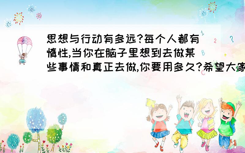 思想与行动有多远?每个人都有惰性,当你在脑子里想到去做某些事情和真正去做,你要用多久?希望大家踊跃回饿!从大家的回答中可以知道那种叫“思维敏捷”的人应该就是我要找的，也是我