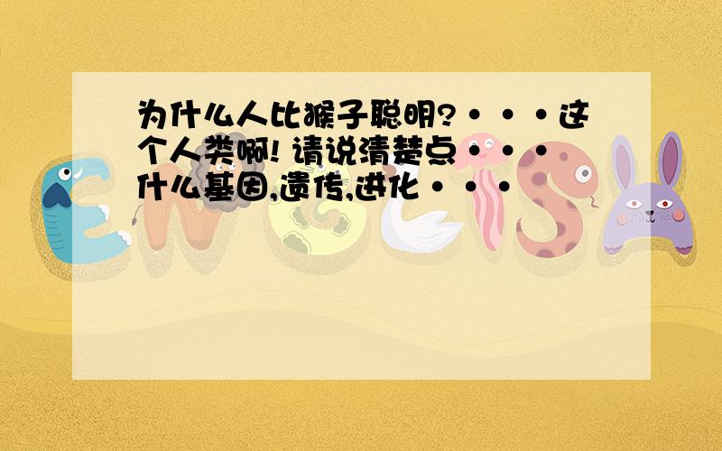 为什么人比猴子聪明?···这个人类啊! 请说清楚点···什么基因,遗传,进化···