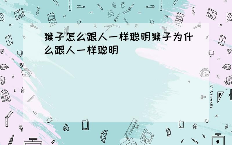 猴子怎么跟人一样聪明猴子为什么跟人一样聪明