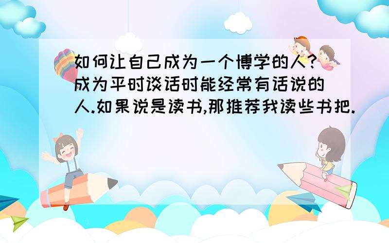 如何让自己成为一个博学的人?成为平时谈话时能经常有话说的人.如果说是读书,那推荐我读些书把.