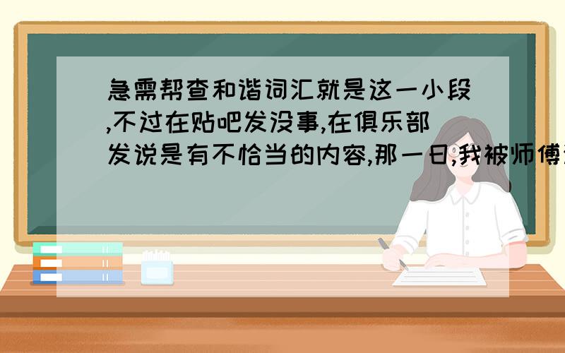 急需帮查和谐词汇就是这一小段,不过在贴吧发没事,在俱乐部发说是有不恰当的内容,那一日,我被师傅派去采集晨露.出门前,师傅曾焚香祷告,郑重其事的告诉我,今年是我的桃花年,今日是我的