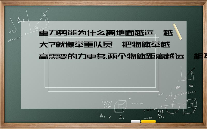 重力势能为什么离地面越远,越大?就像举重队员,把物体举越高需要的力更多.两个物体距离越远,相互的吸引力就越小.但是在举重过程中举越高却越重假设物体离开引力圈，重力势能是否消失