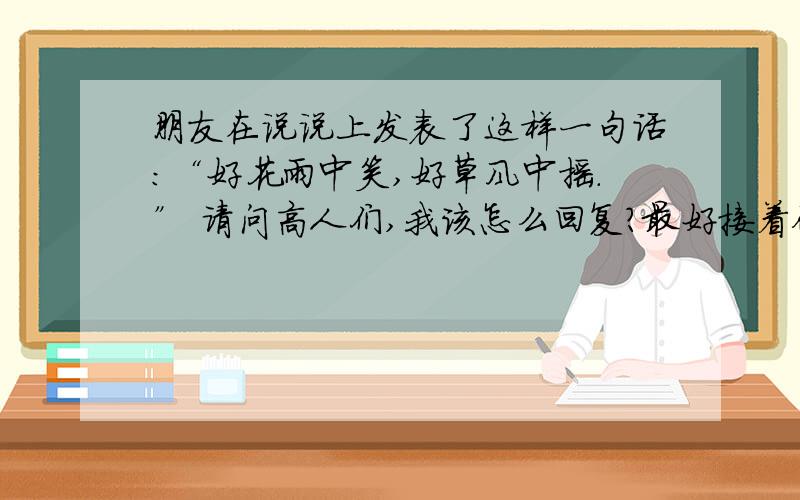 朋友在说说上发表了这样一句话：“好花雨中笑,好草风中摇.” 请问高人们,我该怎么回复?最好接着他的说“x x x x x,x x x x x .”