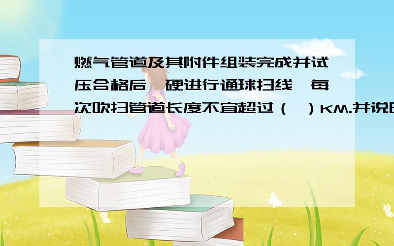 燃气管道及其附件组装完成并试压合格后,硬进行通球扫线,每次吹扫管道长度不宜超过（ ）KM.并说明原因.