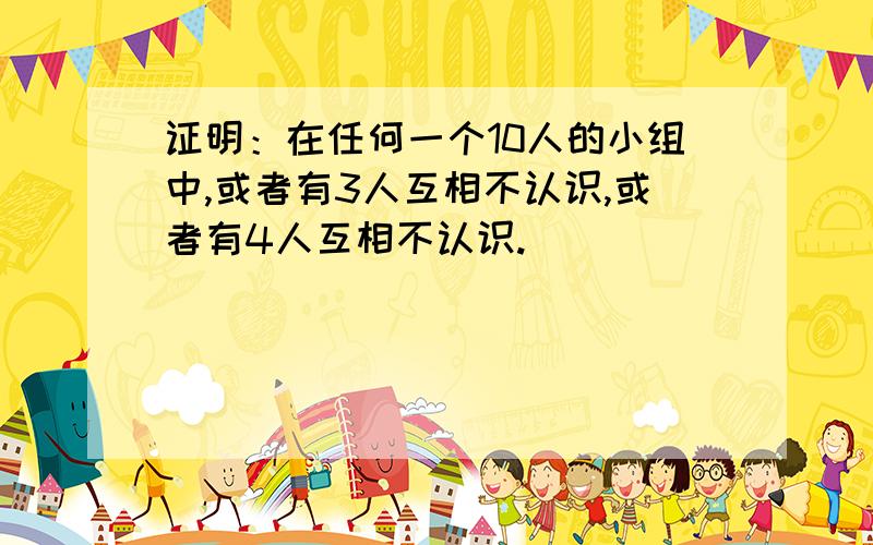 证明：在任何一个10人的小组中,或者有3人互相不认识,或者有4人互相不认识.