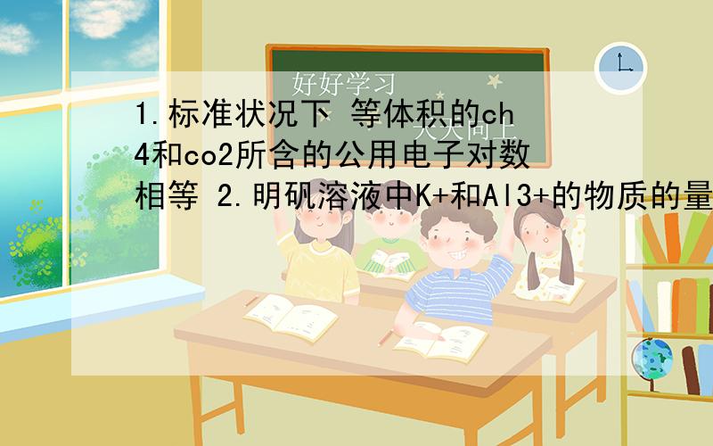 1.标准状况下 等体积的ch4和co2所含的公用电子对数相等 2.明矾溶液中K+和Al3+的物质的量浓度相等1为什么是对的,2为什么是错的