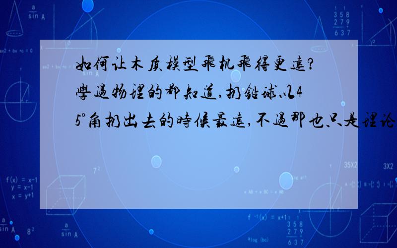 如何让木质模型飞机飞得更远?学过物理的都知道,扔铅球以45°角扔出去的时候最远,不过那也只是理论值,不计空气阻力的,但是如果是木质飞机呢?如果角度大了,那么向上的升力就会使其且向