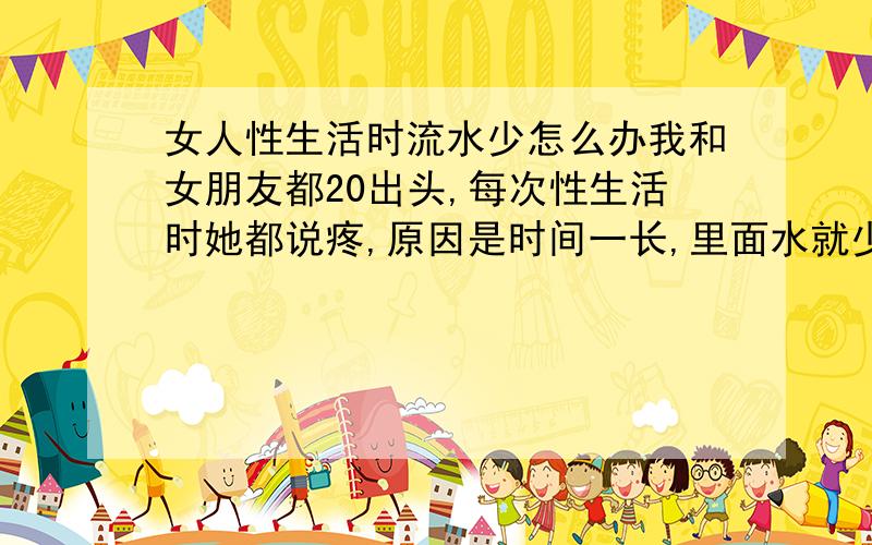 女人性生活时流水少怎么办我和女朋友都20出头,每次性生活时她都说疼,原因是时间一长,里面水就少了,缺少润滑,请问有什么解决办法吗?我们每次性生活都带套,前戏时间也不算短