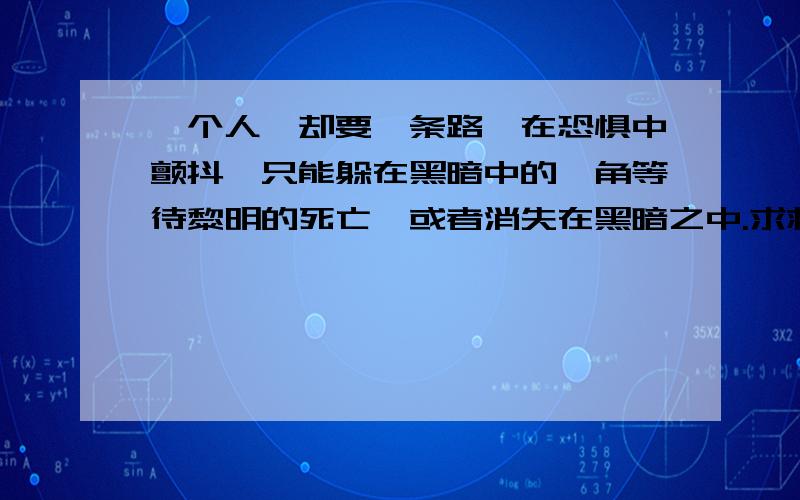 一个人,却要一条路,在恐惧中颤抖,只能躲在黑暗中的一角等待黎明的死亡,或者消失在黑暗之中.求救赎.玩心理学的人渣可以滚一边去了,这里不适合你,不是你该来的地方,别让污染空气