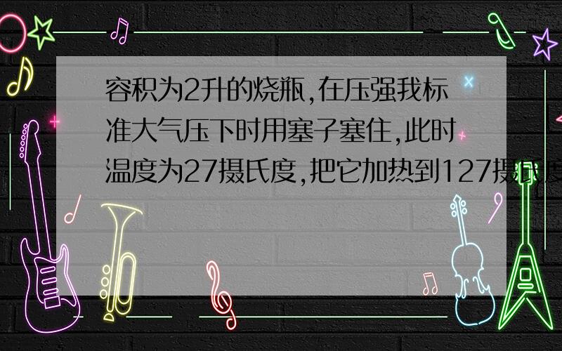 容积为2升的烧瓶,在压强我标准大气压下时用塞子塞住,此时温度为27摄氏度,把它加热到127摄氏度时塞子被顶开,稍过会后,重新把塞子塞好停止加热并使它逐渐降温到27度,求（1）塞子被顶开前