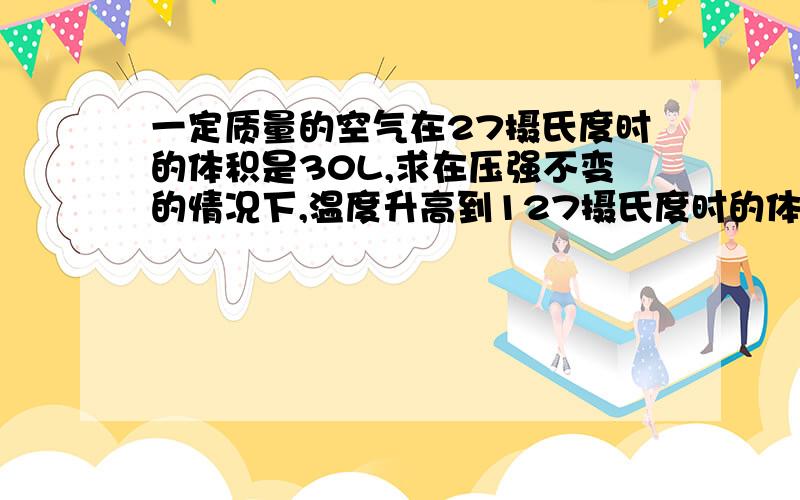 一定质量的空气在27摄氏度时的体积是30L,求在压强不变的情况下,温度升高到127摄氏度时的体积