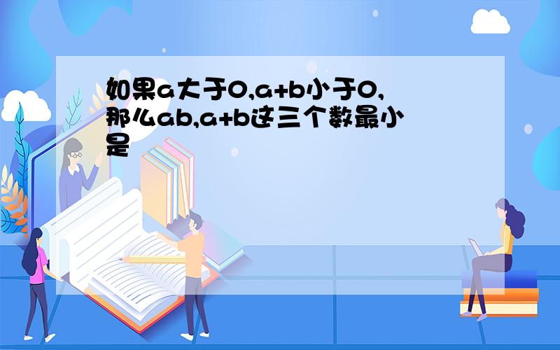 如果a大于0,a+b小于0,那么ab,a+b这三个数最小是