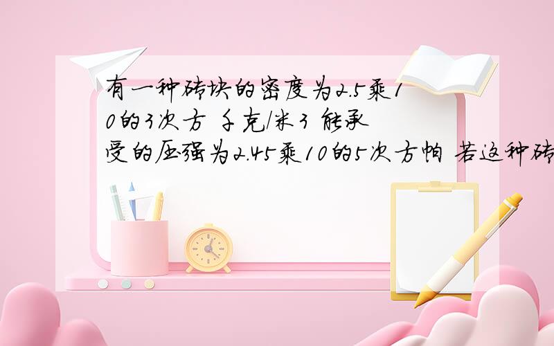 有一种砖块的密度为2.5乘10的3次方 千克/米3 能承受的压强为2.45乘10的5次方帕 若这种砖块整齐的堆放在能承受2乘10的5次方的水平地面上.求这种砖最多能堆的高度.最好有说明