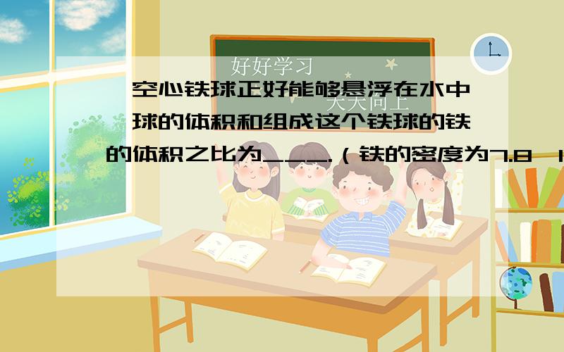 一空心铁球正好能够悬浮在水中,球的体积和组成这个铁球的铁的体积之比为___.（铁的密度为7.8*10³kg/m³）谢啦。