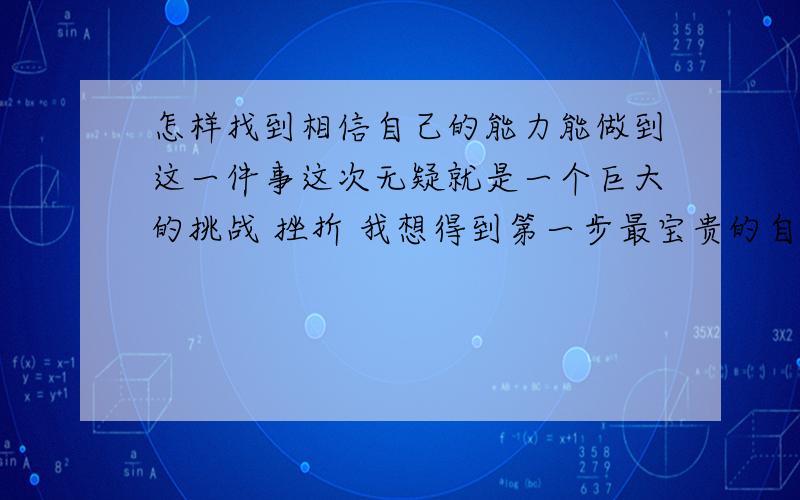 怎样找到相信自己的能力能做到这一件事这次无疑就是一个巨大的挑战 挫折 我想得到第一步最宝贵的自信 久别太久了 我的自信 现在才知道它的重要性 回答上面的那个问题：标题