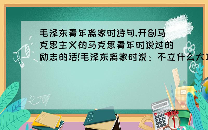 毛泽东青年离家时诗句,开创马克思主义的马克思青年时说过的励志的话!毛泽东离家时说：不立什么大功就不回家,死也不回,葬在外地也没事!（大概意思是）马克思在青年时候也说了很大气