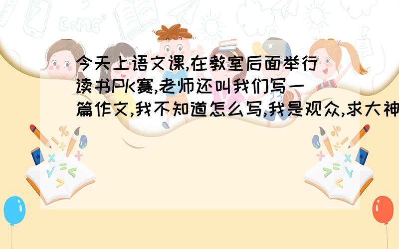 今天上语文课,在教室后面举行读书PK赛,老师还叫我们写一篇作文,我不知道怎么写,我是观众,求大神指教谢谢了