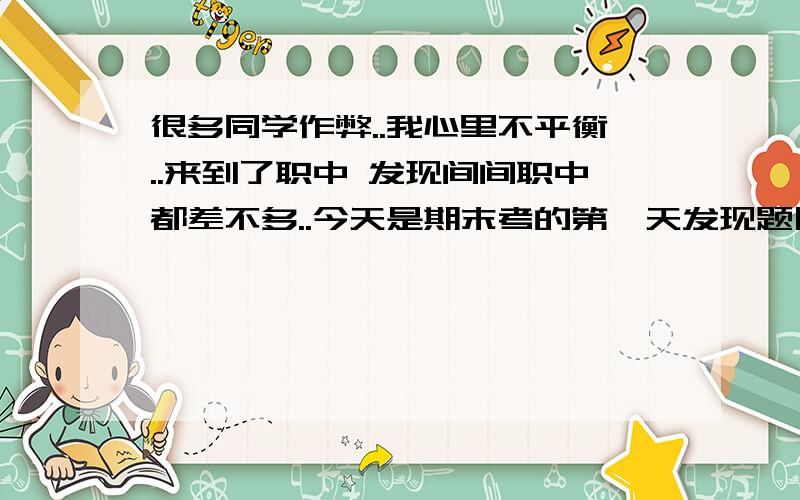 很多同学作弊..我心里不平衡..来到了职中 发现间间职中都差不多..今天是期末考的第一天发现题目是跟那张模拟卷一样的...后来发现很多同学都在作弊了 拿张小纸写上答案...有的前后问 都