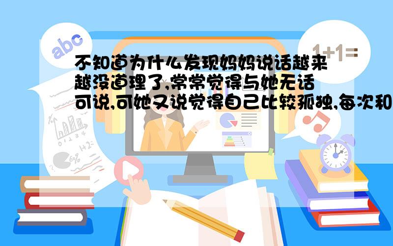 不知道为什么发现妈妈说话越来越没道理了,常常觉得与她无话可说,可她又说觉得自己比较孤独,每次和她打完电话我都要郁闷半天,想和她好好沟通,却觉得比登天还难!年纪大了,不应该越来越