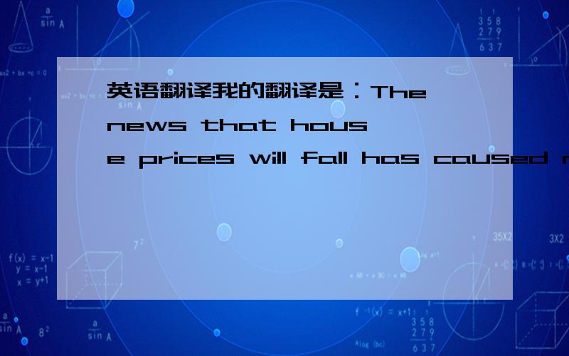 英语翻译我的翻译是：The news that house prices will fall has caused many people to sell their houses at lower prices .我的老师在