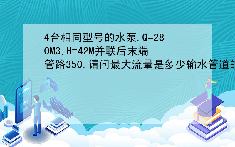 4台相同型号的水泵.Q=280M3,H=42M并联后末端管路350,请问最大流量是多少输水管道的阻力可考虑0.2,请问最大流量是多少你?