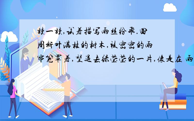 读一读,试着描写雨丝纷飞.四周新叶满枝的树木,被密密的雨帘笼罩着,望过去绿莹莹的一片,像是在 雨中溶化了似的.这是描写（ ）天的雨景.写写某个季节的雨：________________________________________