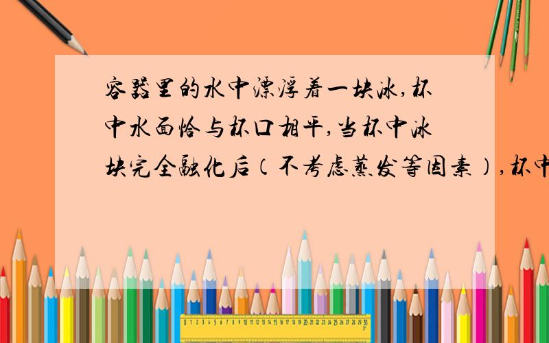 容器里的水中漂浮着一块冰,杯中水面恰与杯口相平,当杯中冰块完全融化后（不考虑蒸发等因素）,杯中水面会怎样变化?