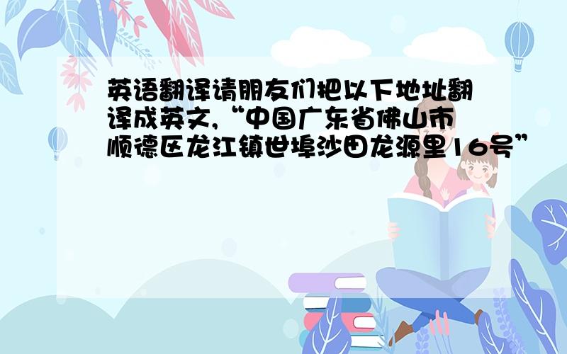 英语翻译请朋友们把以下地址翻译成英文,“中国广东省佛山市顺德区龙江镇世埠沙田龙源里16号”