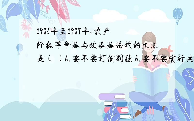 1905年至1907年,资产阶级革命派与改良派论战的焦点是( )A.要不要打倒列强 B.要不要实行共和C.要不要以革命手段推翻清政府 D.要不要废科举,兴学堂