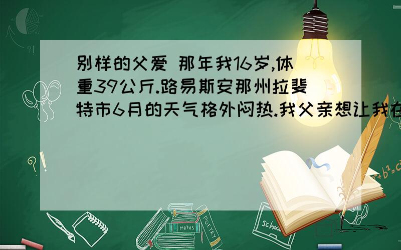 别样的父爱 那年我16岁,体重39公斤.路易斯安那州拉斐特市6月的天气格外闷热.我父亲想让我在暑18.“我”父亲想让“我”在暑假找份活干,“我”愿意吗?“我”为什么不能违背父亲的旨意?19.