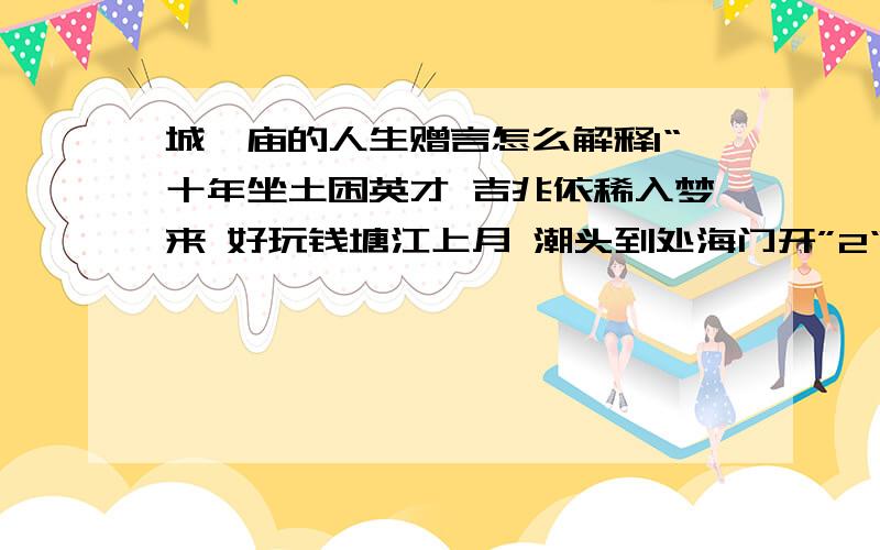 城隍庙的人生赠言怎么解释1“十年坐土困英才 吉兆依稀入梦来 好玩钱塘江上月 潮头到处海门开”2“一春万事苦忧煎 夏里营求始帖然 更遇秋成冬至后 恰如骑鹤与腰缠