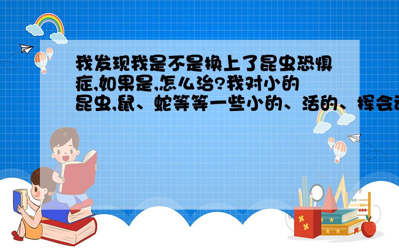 我发现我是不是换上了昆虫恐惧症,如果是,怎么治?我对小的昆虫,鼠、蛇等等一些小的、活的、挥会动的很害怕,而且怕高、怕黑、怕雷电、怕血、怕打针、这是本性还是怎么?还有,家里蚊帐上