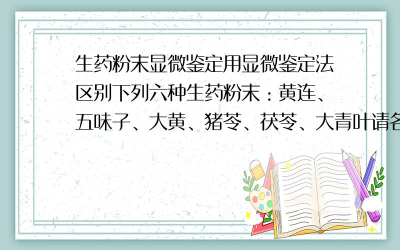 生药粉末显微鉴定用显微鉴定法区别下列六种生药粉末：黄连、五味子、大黄、猪苓、茯苓、大青叶请各位有识之士多多指教~急用!