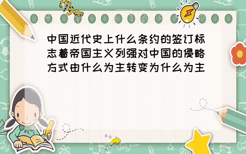 中国近代史上什么条约的签订标志着帝国主义列强对中国的侵略方式由什么为主转变为什么为主