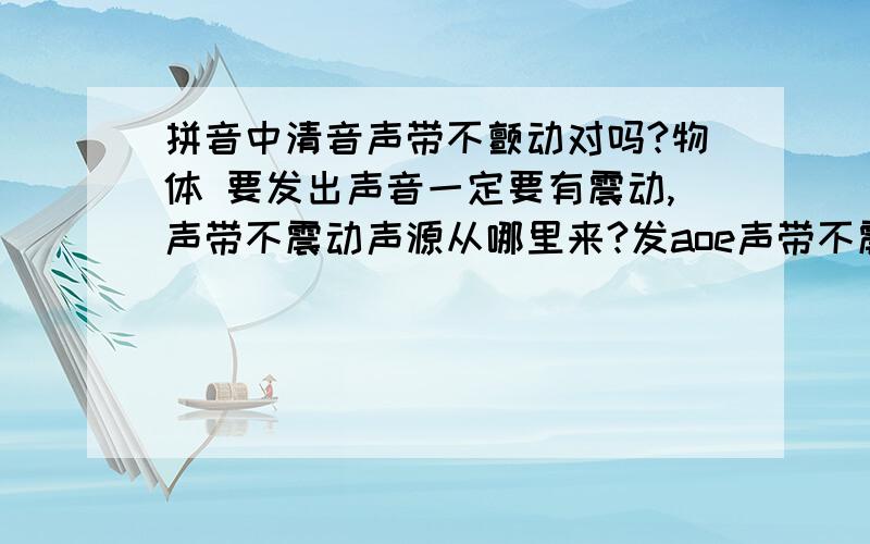 拼音中清音声带不颤动对吗?物体 要发出声音一定要有震动,声带不震动声源从哪里来?发aoe声带不震动?是不是很奇怪