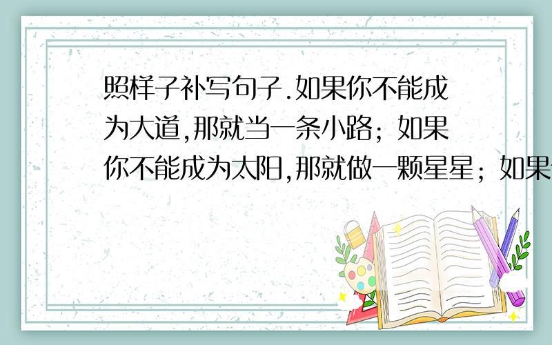 照样子补写句子.如果你不能成为大道,那就当一条小路；如果你不能成为太阳,那就做一颗星星；如果你不能成为------------,那就------------------------；如果你不能成为------------,那就-----------------