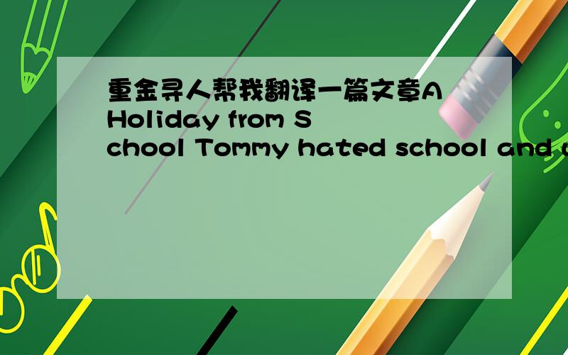 重金寻人帮我翻译一篇文章A Holiday from School Tommy hated school and was always looking for excuses not to go. If he sneezed, he asked his mother to write a note saying he had a cold. If he had a headache, he asked his mother to take him